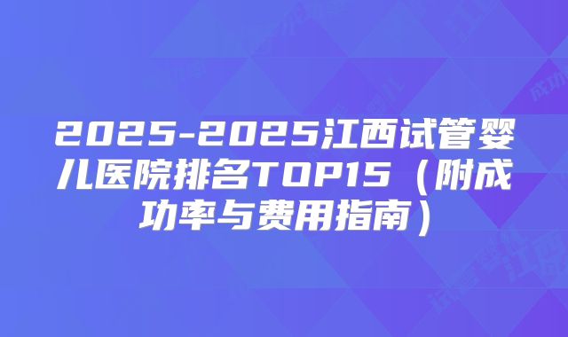 2025-2025江西试管婴儿医院排名TOP15（附成功率与费用指南）