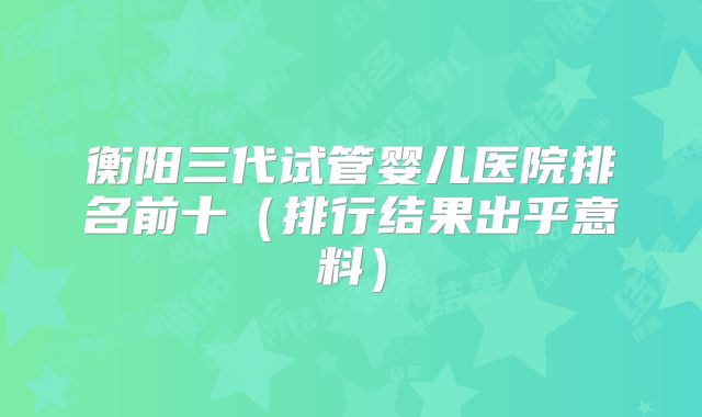 衡阳三代试管婴儿医院排名前十（排行结果出乎意料）