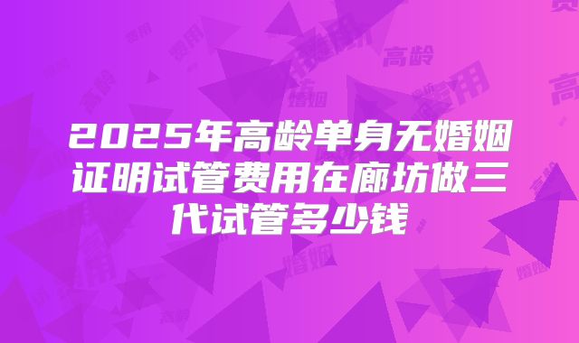2025年高龄单身无婚姻证明试管费用在廊坊做三代试管多少钱