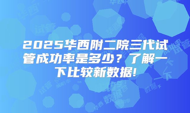 2025华西附二院三代试管成功率是多少？了解一下比较新数据!