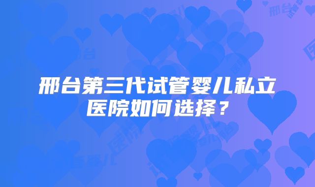 邢台第三代试管婴儿私立医院如何选择？