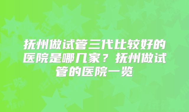 抚州做试管三代比较好的医院是哪几家？抚州做试管的医院一览