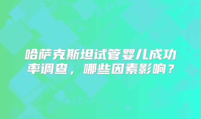 哈萨克斯坦试管婴儿成功率调查，哪些因素影响？