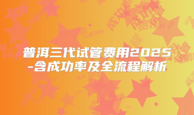 普洱三代试管费用2025-含成功率及全流程解析