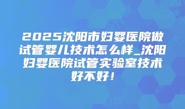 2025沈阳市妇婴医院做试管婴儿技术怎么样_沈阳妇婴医院试管实验室技术好不好！