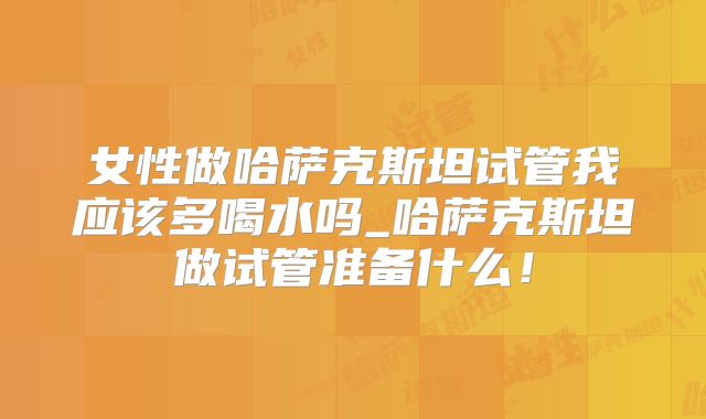 女性做哈萨克斯坦试管我应该多喝水吗_哈萨克斯坦做试管准备什么！