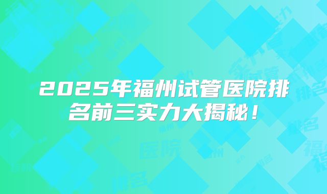 2025年福州试管医院排名前三实力大揭秘!