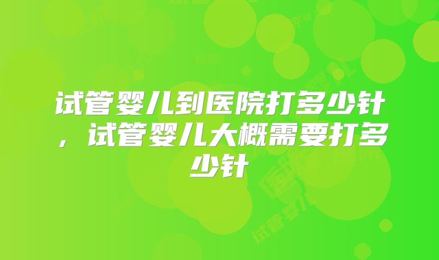试管婴儿到医院打多少针,试管婴儿大概需要打多少针
