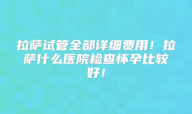 拉萨试管全部详细费用！拉萨什么医院检查怀孕比较好！