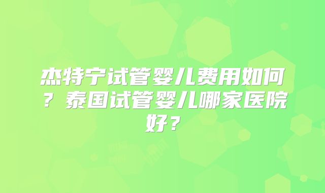 杰特宁试管婴儿费用如何？泰国试管婴儿哪家医院好？