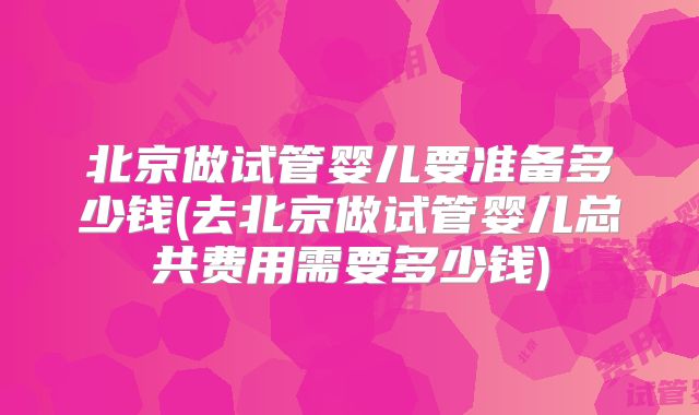 北京做试管婴儿要准备多少钱(去北京做试管婴儿总共费用需要多少钱)