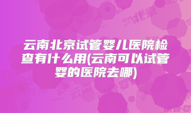 云南北京试管婴儿医院检查有什么用(云南可以试管婴的医院去哪)