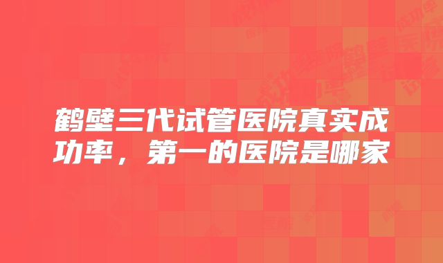 鹤壁三代试管医院真实成功率，第一的医院是哪家