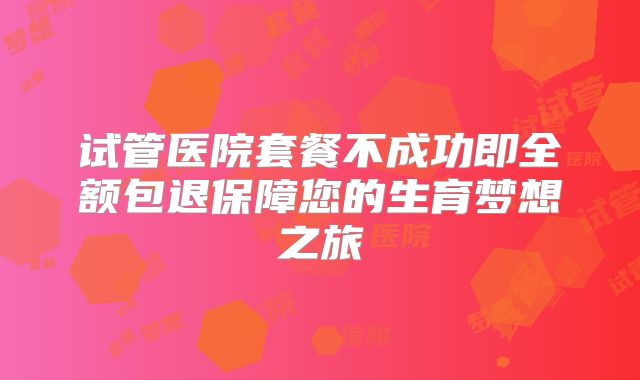 试管医院套餐不成功即全额包退保障您的生育梦想之旅