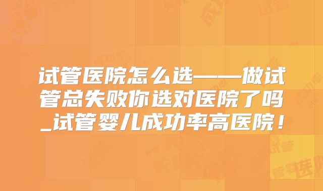 试管医院怎么选——做试管总失败你选对医院了吗_试管婴儿成功率高医院！