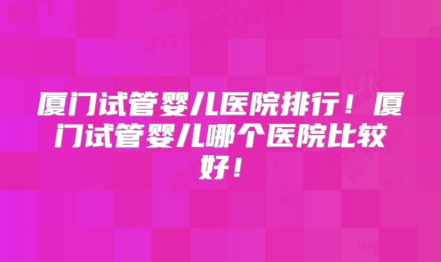 厦门试管婴儿医院排行！厦门试管婴儿哪个医院比较好！