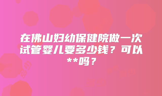 在佛山妇幼保健院做一次试管婴儿要多少钱？可以**吗？