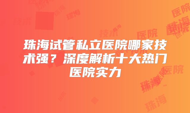 珠海试管私立医院哪家技术强？深度解析十大热门医院实力