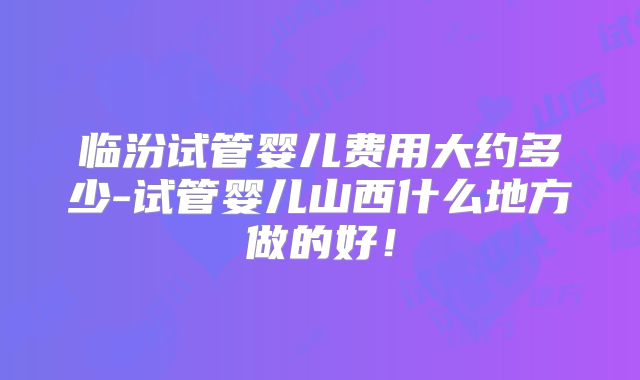 临汾试管婴儿费用大约多少-试管婴儿山西什么地方做的好！