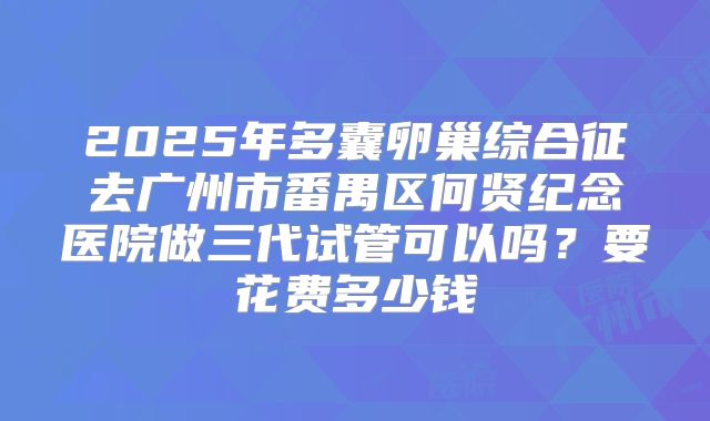 2025年多囊卵巢综合征去广州市番禺区何贤纪念医院做三代试管可以吗?要花费多少钱