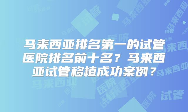 马来西亚排名第一的试管医院排名前十名？马来西亚试管移植成功案例？