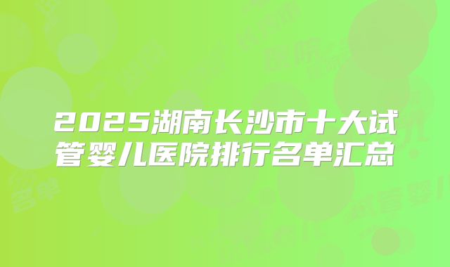 2025湖南长沙市十大试管婴儿医院排行名单汇总