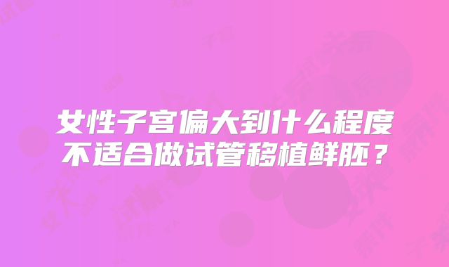 女性子宫偏大到什么程度不适合做试管移植鲜胚?