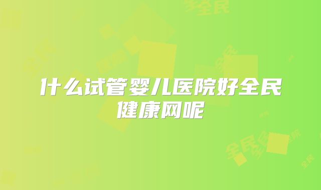 什么试管婴儿医院好全民健康网呢