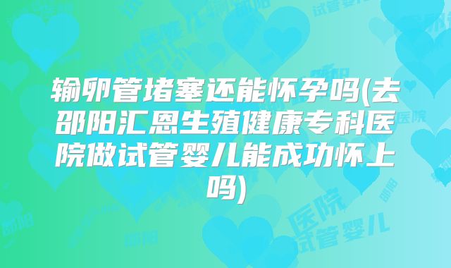 输卵管堵塞还能怀孕吗(去邵阳汇恩生殖健康专科医院做试管婴儿能成功怀上吗)