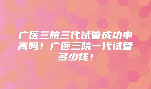 广医三院三代试管成功率高吗!广医三院一代试管多少钱!