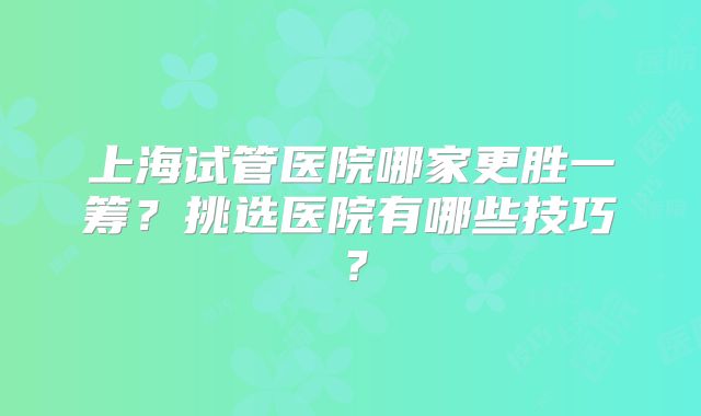 上海试管医院哪家更胜一筹？挑选医院有哪些技巧？