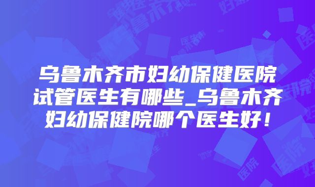 乌鲁木齐市妇幼保健医院试管医生有哪些_乌鲁木齐妇幼保健院哪个医生好！