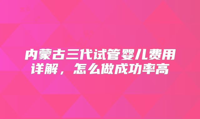 内蒙古三代试管婴儿费用详解,怎么做成功率高