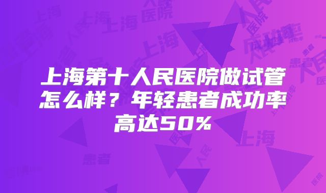 上海第十人民医院做试管怎么样？年轻患者成功率高达50%