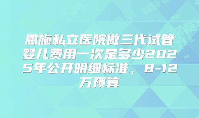 恩施私立医院做三代试管婴儿费用一次是多少2025年公开明细标准，8-12万预算