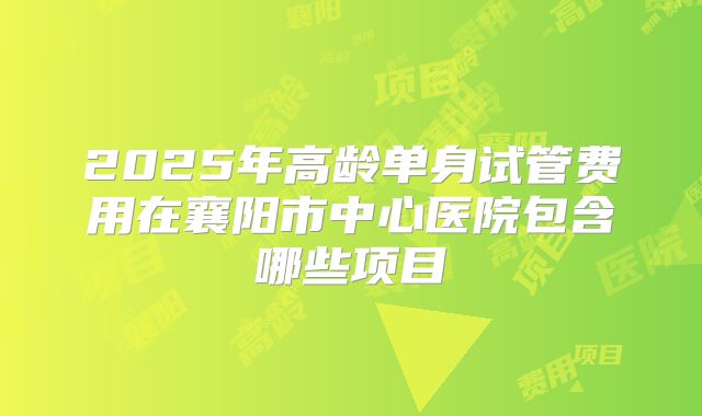 2025年高龄单身试管费用在襄阳市中心医院包含哪些项目
