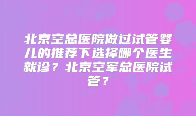 北京空总医院做过试管婴儿的推荐下选择哪个医生就诊？北京空军总医院试管？