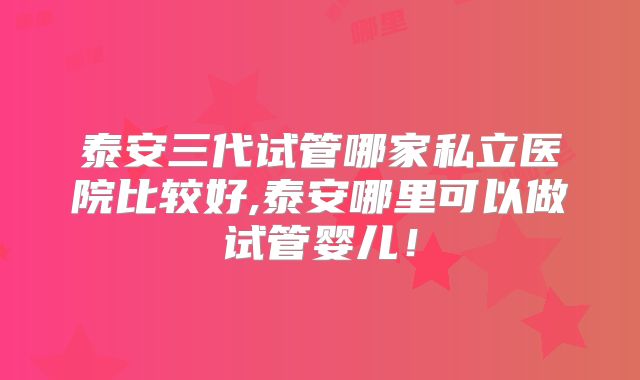 泰安三代试管哪家私立医院比较好,泰安哪里可以做试管婴儿！