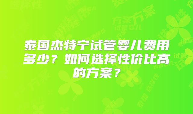 泰国杰特宁试管婴儿费用多少？如何选择性价比高的方案？