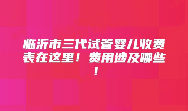 临沂市三代试管婴儿收费表在这里！费用涉及哪些！