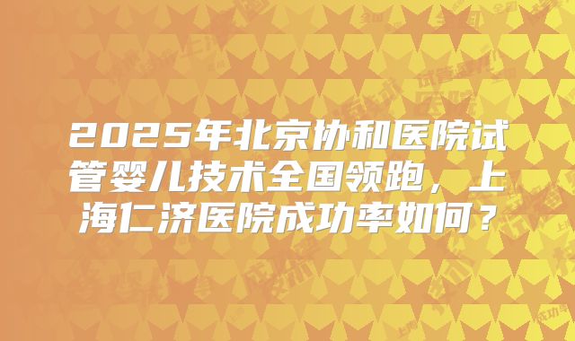 2025年北京协和医院试管婴儿技术全国领跑，上海仁济医院成功率如何？
