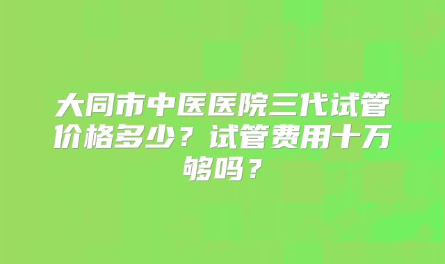 大同市中医医院三代试管价格多少？试管费用十万够吗？