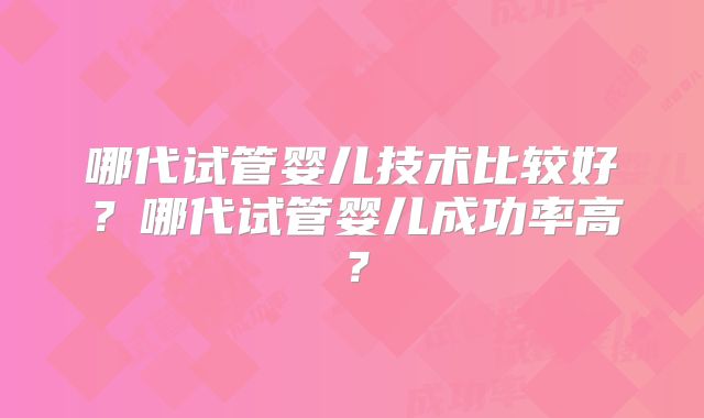 哪代试管婴儿技术比较好？哪代试管婴儿成功率高？