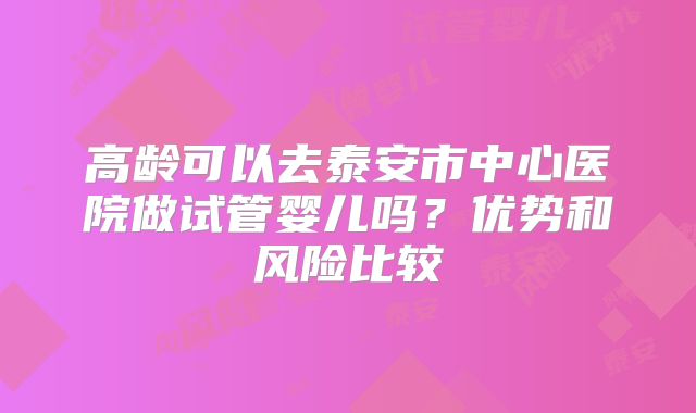 高龄可以去泰安市中心医院做试管婴儿吗？优势和风险比较