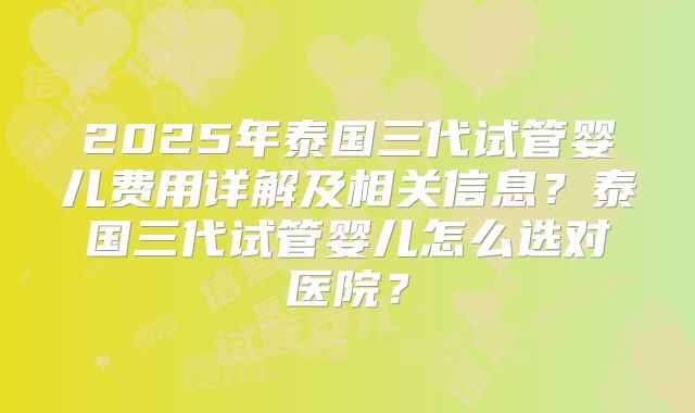 2025年泰国三代试管婴儿费用详解及相关信息？泰国三代试管婴儿怎么选对医院？