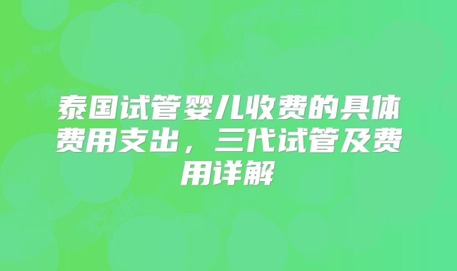 泰国试管婴儿收费的具体费用支出，三代试管及费用详解