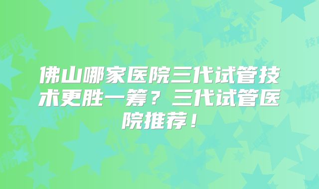 佛山哪家医院三代试管技术更胜一筹？三代试管医院推荐！