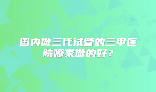 国内做三代试管的三甲医院哪家做的好？