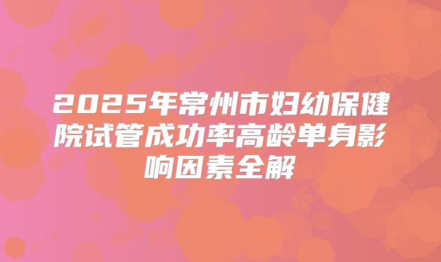 2025年常州市妇幼保健院试管成功率高龄单身影响因素全解