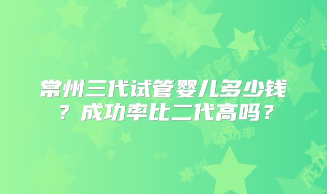 常州三代试管婴儿多少钱？成功率比二代高吗？